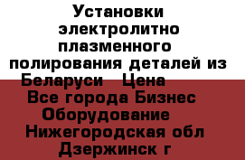 Установки электролитно-плазменного  полирования деталей из Беларуси › Цена ­ 100 - Все города Бизнес » Оборудование   . Нижегородская обл.,Дзержинск г.